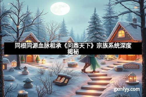 同根同源血脉相承《问鼎天下》宗族系统深度揭秘