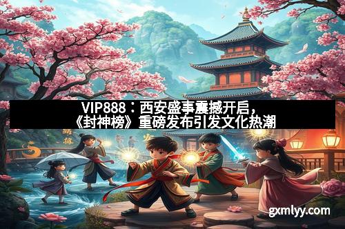 VIP888：西安盛事震撼开启，《封神榜》重磅发布引发文化热潮