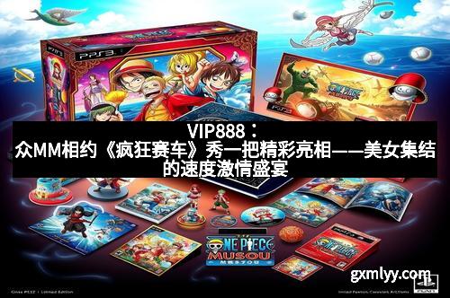 VIP888：众MM相约《疯狂赛车》秀一把精彩亮相——美女集结的速度激情盛宴